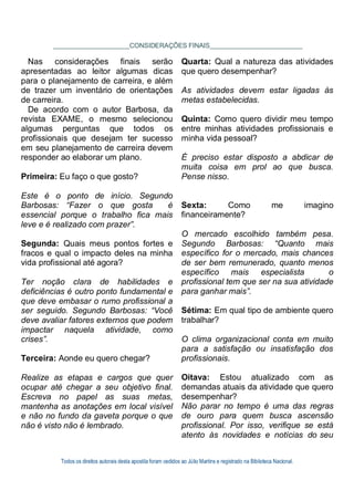 Todos os direitos autorais desta apostila foram cedidos ao Júlio Martins e registrado na Biblioteca Nacional.
CONSIDERAÇÕES FINAIS
Nas considerações finais serão
apresentadas ao leitor algumas dicas
para o planejamento de carreira, e além
de trazer um inventário de orientações
de carreira.
De acordo com o autor Barbosa, da
revista EXAME, o mesmo selecionou
algumas perguntas que todos os
profissionais que desejam ter sucesso
em seu planejamento de carreira devem
responder ao elaborar um plano.
Primeira: Eu faço o que gosto?
Este é o ponto de início. Segundo
Barbosas: “Fazer o que gosta é
essencial porque o trabalho fica mais
leve e é realizado com prazer”.
Segunda: Quais meus pontos fortes e
fracos e qual o impacto deles na minha
vida profissional até agora?
Ter noção clara de habilidades e
deficiências é outro ponto fundamental e
que deve embasar o rumo profissional a
ser seguido. Segundo Barbosas: “Você
deve avaliar fatores externos que podem
impactar naquela atividade, como
crises”.
Terceira: Aonde eu quero chegar?
Realize as etapas e cargos que quer
ocupar até chegar a seu objetivo final.
Escreva no papel as suas metas,
mantenha as anotações em local visível
e não no fundo da gaveta porque o que
não é visto não é lembrado.
Quarta: Qual a natureza das atividades
que quero desempenhar?
As atividades devem estar ligadas às
metas estabelecidas.
Quinta: Como quero dividir meu tempo
entre minhas atividades profissionais e
minha vida pessoal?
É preciso estar disposto a abdicar de
muita coisa em prol ao que busca.
Pense nisso.
Sexta: Como me imagino
financeiramente?
O mercado escolhido também pesa.
Segundo Barbosas: “Quanto mais
específico for o mercado, mais chances
de ser bem remunerado, quanto menos
específico mais especialista o
profissional tem que ser na sua atividade
para ganhar mais”.
Sétima: Em qual tipo de ambiente quero
trabalhar?
O clima organizacional conta em muito
para a satisfação ou insatisfação dos
profissionais.
Oitava: Estou atualizado com as
demandas atuais da atividade que quero
desempenhar?
Não parar no tempo é uma das regras
de ouro para quem busca ascensão
profissional. Por isso, verifique se está
atento às novidades e notícias do seu
 