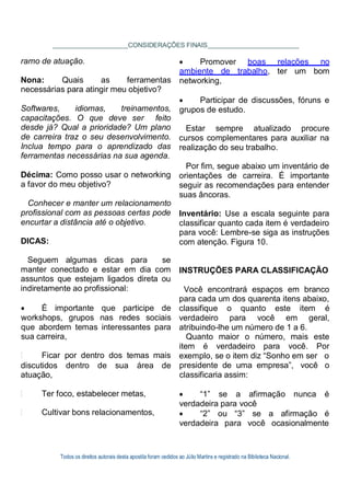 Todos os direitos autorais desta apostila foram cedidos ao Júlio Martins e registrado na Biblioteca Nacional.
CONSIDERAÇÕES FINAIS
ramo de atuação.
Nona: Quais as ferramentas
necessárias para atingir meu objetivo?
Softwares, idiomas, treinamentos,
capacitações. O que deve ser feito
desde já? Qual a prioridade? Um plano
de carreira traz o seu desenvolvimento.
Inclua tempo para o aprendizado das
ferramentas necessárias na sua agenda.
Décima: Como posso usar o networking
a favor do meu objetivo?
Conhecer e manter um relacionamento
profissional com as pessoas certas pode
encurtar a distância até o objetivo.
DICAS:
Seguem algumas dicas para se
manter conectado e estar em dia com
assuntos que estejam ligados direta ou
indiretamente ao profissional:
 É importante que participe de
workshops, grupos nas redes sociais
que abordem temas interessantes para
sua carreira,
Ficar por dentro dos temas mais
 Promover boas relações no
ambiente de trabalho, ter um bom
networking,
 Participar de discussões, fóruns e
grupos de estudo.
Estar sempre atualizado procure
cursos complementares para auxiliar na
realização do seu trabalho.
Por fim, segue abaixo um inventário de
orientações de carreira. É importante
seguir as recomendações para entender
suas âncoras.
Inventário: Use a escala seguinte para
classificar quanto cada item é verdadeiro
para você: Lembre-se siga as instruções
com atenção. Figura 10.
INSTRUÇÕES PARA CLASSIFICAÇÃO
Você encontrará espaços em branco
para cada um dos quarenta itens abaixo,
classifique o quanto este item é
verdadeiro para você em geral,
atribuindo-lhe um número de 1 a 6.
Quanto maior o número, mais este
item é verdadeiro para você. Por
exemplo, se o item diz “Sonho em ser o
discutidos dentro de sua área de presidente de uma empresa”, você o
atuação, classificaria assim:
Ter foco, estabelecer metas,
Cultivar bons relacionamentos,
 “1” se a afirmação nunca é
verdadeira para você
 “2” ou “3” se a afirmação é
verdadeira para você ocasionalmente
 