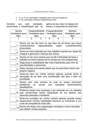 Todos os direitos autorais desta apostila foram cedidos ao Júlio Martins e registrado na Biblioteca Nacional.
CONSIDERAÇÕES FINAIS
 “4” ou “5” se a afirmação é verdadeira para você com frequência
 “6” se a afirmação é sempre verdadeira para você
Comece sua auto avaliação,
escrevendo a classificação que se
aplica ao seu caso no espaço em
branco, à esquerda de cada item.
Nunca
Verdadeiro para
Mim
Ocasionalmente
Verdadeiro para
Mim
Frequentemente
Verdadeiro para
Mim
Sempre
Verdadeiro para
Mim
1 2 3 4 5 6
1.
Sonho em ser tão bom no que faço de tal forma que meus
conhecimentos especializados sejam constantemente
procurados.
2.
Sinto-me mais realizado em meu trabalho quando sou capaz de
integrar e gerenciar o esforço dos outros.
3.
Sonho em ter uma carreira que me dê à liberdade de fazer o
trabalho à minha maneira de no tempo por mim programado.
4.
Segurança e estabilidade são mais importantes para mim do
que liberdade e autonomia.
5.
Estou sempre procurando ideias que me permitam iniciar meu
próprio negócio.
6.
Sinto-me bem em minha carreira apenas quando tenho a
sensação de ter feito uma contribuição real para o bem da
sociedade.
7.
Sonho com
problemas
desafiadoras.
uma
ou
carreira
vencer
na
com
qual eu possa solucionar
situações extremamente
8.
Preferiria deixar meu emprego a ser colocado em um trabalho
que comprometa minha capacidade de me dedicar aos
assuntos pessoais e familiares.
9.
Sinto-me sucedido em minha carreira apenas quando posso
desenvolver minhas habilidades técnicas ou funcionais a um
nível de competência muito alto.
10
Sonho em dirigir uma organização complexa e tomar decisões
que afetem muitas pessoas.
 