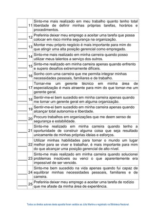 Todos os direitos autorais desta apostila foram cedidos ao Júlio Martins e registrado na Biblioteca Nacional.
11
Sinto-me mais realizado em meu trabalho quanto tenho total
liberdade de definir minhas próprias tarefas, horários e
procedimentos.
12
Preferiria deixar meu emprego a aceitar uma tarefa que possa
colocar em risco minha segurança na organização.
13
Montar meu próprio negócio é mais importante para mim do
que atingir uma alta posição gerencial como empregado.
14
Sinto-me mais realizado em minha carreira quando posso
utilizar meus talentos a serviço dos outros.
15
Sinto-me realizado em minha carreira apenas quando enfrento
e supero desafios extremamente difíceis.
16
Sonho com uma carreira que me permita integrar minhas
necessidades pessoais, familiares e de trabalho.
17
Tornar-me um gerente técnico em minha área de
especialização é mais atraente para mim do que tornar-me um
gerente geral.
18
Sentir-me-ei bem sucedido em minha carreira apenas quando
me tornar um gerente geral em alguma organização.
19
Sentir-me-ei bem sucedido em minha carreira apenas quando
alcançar total autonomia e liberdade.
20
Procuro trabalhos em organizações que me deem senso de
segurança e estabilidade.
21
Sinto-me realizado em minha carreira quando tenho a
oportunidade de construir alguma coisa que seja resultado
unicamente de minhas próprias ideias e esforços.
22
Utilizar minhas habilidades para tornar o mundo um lugar
melhor para se viver e trabalhar, é mais importante para mim
do que alcançar uma posição gerencial de alto nível.
23
Sinto-me mais realizado em minha carreira quando solucionei
problemas insolúveis ou venci o que aparentemente era
impossível de ser vencido.
24
Sinto-me bem sucedido na vida apenas quando fui capaz de
equilibrar minhas necessidades pessoais, familiares e de
carreira.
25
Preferiria deixar meu emprego a aceitar uma tarefa de rodízio
que me afaste da minha área de experiência.
 