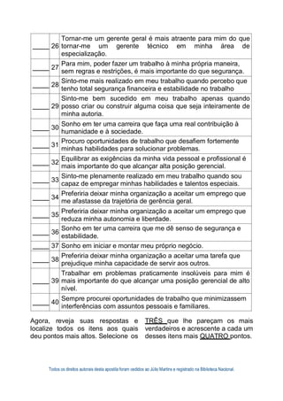 Todos os direitos autorais desta apostila foram cedidos ao Júlio Martins e registrado na Biblioteca Nacional.
26
Tornar-me um gerente geral é mais atraente para mim do que
tornar-me um gerente técnico em minha área de
especialização.
27
Para mim, poder fazer um trabalho à minha própria maneira,
sem regras e restrições, é mais importante do que segurança.
28
Sinto-me mais realizado em meu trabalho quando percebo que
tenho total segurança financeira e estabilidade no trabalho
29
Sinto-me bem sucedido em meu trabalho apenas quando
posso criar ou construir alguma coisa que seja inteiramente de
minha autoria.
30
Sonho em ter uma carreira que faça uma real contribuição à
humanidade e à sociedade.
31
Procuro oportunidades de trabalho que desafiem fortemente
minhas habilidades para solucionar problemas.
32
Equilibrar as exigências da minha vida pessoal e profissional é
mais importante do que alcançar alta posição gerencial.
33
Sinto-me plenamente realizado em meu trabalho quando sou
capaz de empregar minhas habilidades e talentos especiais.
34
Preferiria deixar minha organização a aceitar um emprego que
me afastasse da trajetória de gerência geral.
35
Preferiria deixar minha organização a aceitar um emprego que
reduza minha autonomia e liberdade.
36
Sonho em ter uma carreira que me dê senso de segurança e
estabilidade.
37 Sonho em iniciar e montar meu próprio negócio.
38
Preferiria deixar minha organização a aceitar uma tarefa que
prejudique minha capacidade de servir aos outros.
39
Trabalhar em problemas praticamente insolúveis para mim é
mais importante do que alcançar uma posição gerencial de alto
nível.
40
Sempre procurei oportunidades de trabalho que minimizassem
interferências com assuntos pessoais e familiares.
Agora, reveja suas respostas e
localize todos os itens aos quais
deu pontos mais altos. Selecione os
TRÊS que lhe pareçam os mais
verdadeiros e acrescente a cada um
desses itens mais QUATRO pontos.
 