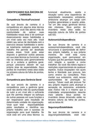 Todos os direitos autorais desta apostila foram cedidos ao Júlio Martins e registrado na Biblioteca Nacional.
IDENTIFICANDO SUA ÂNCORA DE
CARREIRA
Competência Técnica/Funcional
Se sua âncora de carreira é a
competência em alguma área técnica
ou funcional, você não abriria mão da
oportunidade de aplicar suas
habilidades nessa área e de continuar
desenvolvendo essas habilidades a
um nível cada vez mais alto. Você
obtém seu senso de identidade com o
exercício dessas habilidades e sente-
se totalmente realizado quando seu
trabalho lhe permite ser desafiado
nessas áreas. Você pode estar
disposto a gerenciar outras pessoas
em sua área técnica ou funcional, mas
não se interessa pelo gerenciamento
em si e evitaria a gerência geral,
porque precisaria desistir de sua
própria área de especialidade. Seus
pontos do inventário nesta área estão
na primeira coluna da folha de pontos,
sob TF.
Competência para Gerência Geral
Se sua ancora de carreira é a
competência para a gerência geral,
você não abriria mão da oportunidade
de subir a um nível alto o suficiente
que lhe permita integrar os esforços
de outras pessoas em suas funções e
ser responsável pelo resultado de
determinada unidade da organização.
Você quer total responsabilidade
pelos resultados e identifica seu
próprio trabalho com o sucesso da
organização para qual trabalha. Se
você está em uma área técnica ou
funcional atualmente, aceita a
situação como uma experiência de
aprendizado necessária; entretanto,
ambiciona alcançar um cargo com
funções generalistas o quanto antes.
Ter um alto cargo gerencial técnico
não interessa. Seus pontos do
inventário nesta área estão na
segunda coluna da folha de pontos
sob GG.
Autonomia/Independência
Se sua âncora de carreira é a
autonomia/independência, você não
renunciaria à oportunidade de definir
seu próprio trabalho, à sua própria
maneira. Se você está numa
organização, quer permanecer em
funções que lhe permitam flexibilidade
com relação a quando e como
trabalhar. Se você não tolera regras e
restrições organizacionais de qualquer
espécie, busca ocupações nas quais
tenha a liberdade que procura, tais
como ensino ou consultoria. Para
manter sua autonomia, você recusa
oportunidades de promoção ou
avanço. Talvez você até procure Ter
seu próprio negócio para alcançar a
sensação de autonomia; entretanto
este motivo não é o mesmo que a
criatividade empreendedora descrita
mais adiante. Seus pontos no
inventário dessa dimensão estão na
terceira coluna da folha de pontos,
sob as letras AI.
Segurança/Estabilidade
Se sua âncora de carreira é a
segurança/estabilidade, você não
 