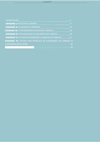 Todos os direitos autorais desta apostila foram cedidos ao Júlio Martins e registrado na Biblioteca Nacional.
4
SUMÁRIO
INTRODUÇÃO 5
UNIDADE I: MITOLOGIADA CARREIRA 11
UNIDADE II: AS ANCORASDE CARREIRAS 18
UNIDADE III: AS NECESSIDADES DO ERCADODE TRABALHO 20
UNIDADE IV: PÓS-GRADUAÇÃO E PLANEJAMENTODE CARREIRA 22
UNIDADE V: AS NOSSAS NECESSIDADES E O MERCADODE TRABALHO 33
UNIDADE VI: ROTEIRO PARA ENTREVISTA DE PLANEJAMENTO DE CARREIRA 35
CONSIDERAÇÕES FINAIS . 34
. ................................................................... 39
 