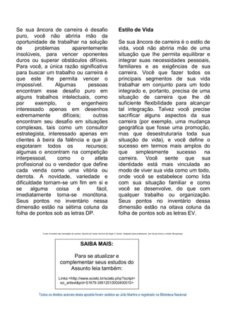 Todos os direitos autorais desta apostila foram cedidos ao Júlio Martins e registrado na Biblioteca Nacional.
Se sua âncora de carreira é desafio
puro, você não abriria mão da
oportunidade de trabalhar na solução
de problemas aparentemente
insolúveis, para vencer oponentes
duros ou superar obstáculos difíceis.
Para você, a única razão significativa
para buscar um trabalho ou carreira é
que este lhe permita vencer o
impossível. Algumas pessoas
encontram esse desafio puro em
alguns trabalhos intelectuais, como
por exemplo, o engenheiro
interessado apenas em desenhos
extremamente difíceis; outras
encontram seu desafio em situações
complexas, tais como um consultor
estrategista, interessado apenas em
clientes à beira da falência e que já
esgotaram todos os recursos;
algumas o encontram na competição
interpessoal, como o atleta
profissional ou o vendedor que define
cada venda como uma vitória ou
derrota. A novidade, variedade e
dificuldade tornam-se um fim em si e
se alguma coisa é fácil,
imediatamente torna-se monótona.
Seus pontos no inventário nessa
dimensão estão na sétima coluna da
folha de pontos sob as letras DP.
Estilo de Vida
Se sua âncora de carreira é o estilo de
vida, você não abriria mão de uma
situação que lhe permita equilibrar e
integrar suas necessidades pessoais,
familiares e as exigências de sua
carreira. Você que fazer todos os
principais segmentos de sua vida
trabalhar em conjunto para um todo
integrado e, portanto, precisa de uma
situação de carreira que lhe dê
suficiente flexibilidade para alcançar
tal integração. Talvez você precise
sacrificar alguns aspectos da sua
carreira (por exemplo, uma mudança
geográfica que fosse uma promoção,
mas que desestruturaria toda sua
situação de vida), e você define o
sucesso em termos mais amplos do
que simplesmente sucesso na
carreira. Você sente que sua
identidade está mais vinculada ao
modo de viver sua vida como um todo,
onde você se estabelece como lida
com sua situação familiar e como
você se desenvolve, do que com
qualquer trabalho ou organização.
Seus pontos no inventário dessa
dimensão estão na oitava coluna da
folha de pontos sob as letras EV.
Fonte: Inventário das orientações de carreira. Extraído de Career Anchors de Edgar H. Schein. Adaptado pelos professores: Joel Souza Dutra e Lindolfo Albuquerque.
SAIBA MAIS:
Para se atualizar e
complementar seus estudos do
Assunto leia também:
Links:<http://www.scielo.br/scielo.php?script=
sci_arttext&pid=S1679-39512010000400010>
 