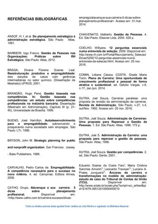 Todos os direitos autorais desta apostila foram cedidos ao Júlio Martins e registrado na Biblioteca Nacional.
REFERÊNCIAS BIBLIOGRÁFICAS.
ANSOF, H. I. et al. Do planejamento estratégico à
administração estratégica. São Paulo: Atlas,
1981.
BARBIERI, Ugo Franco. Gestão de Pessoas nas
Organizações: Práticas sobre RH
Estratégico. São Paulo: Atlas, 2012.
BRAGA, Divane Florene Soares Leal.
Reestruturação produtiva e empregabilidade:
dois estudos de casos com gerências
intermediárias no setor químico. (Dissertação de
Mestrado) UFRGS, 2001.
BRANDÃO, Hugo Pena. Gestão baseada nas
competências. In: Gestão baseada nas
competências: um estudo sobre competências
profissionais na indústria bancária. Dissertação
(Mestrado em Administração), Capítulo III (p. 21-
45), Universidade de Brasília, 1999.
BUENO, José Hamilton. Autodesenvolvimento
para a empregabilidade: sobrevivendo e
prosperando numa sociedade sem empregos. São
Paulo: LTr, 1996.
BRYSON, John M. Strategic planning for public
and nonprofit organization. San Franciso: Jossey
- Bass Publeshers, 1988.
CARVALHO, Pedro Carlos de. Empregabilidade:
A competência necessária para o sucesso no
novo milênio. 4. ed. Campinas: Editora Alínea,
2006.
CATHO, Grupo. Alavanque a sua carreira: 5
dicas sobre planejamento
profissional. Disponível em:
<http://www.catho.com.br/carreira-sucesso/dicas-
emprego/alavanque-sua-carreira-5-dicas-sobre-
planejamento-profissional>. Acesso em: 31.mar.
2014.
CHIAVENATO, Idalberto. Gestão de Pessoas. 4.
Ed. São Paulo: Elsevier Ltda, 2005. 529 p.
COELHO. Willyans. 12 perguntas essenciais
numa entrevista de seleção. 2009. Disponível em:
http://www.rh.com.br/Portal/Recrutamento_Selecao/
Dicas/5292/12-perguntas-essenciais-numa-
entrevista-de-selecao.html. Acesso em: 25 nov.
2016.
COMIN, Lidiane Cássia; COSTA, Gisele Maria
Tonin. Plano de Carreira: Uma oportunidade de
crescimento profissional e pessoal de forma
atrativa e sustentável. ed. Getúlio Vargas, v.8,
n.17, Jan./jun. 2014.
DUTRA, Joel Souza. Carreiras paralelas: uma
proposta de revisão da administração de carreiras.
Revista de Administração, São Paulo, v.27, n.4,
out/Nov. 1992. Acesso em: 25 nov. 2016.
DUTRA, Joel Souza. Administração de Carreiras:
Uma proposta para Repensar a Gestão de
Pessoas. 1. Ed. São Paulo: Atlas, 1996. 172 p.
DUTRA, Joel S. Administração da Carreira: uma
proposta para repensar a gestão de pessoas.
São Paulo: Atlas, 1996.
DUTRA, Joel Souza. Gestão por competências. 2.
ed. São Paulo: Gente, 2001.
Eduardo Soares da Costa FaroI
; Maria Cristina
Sanches AmorimII
; Leonardo TrevisanIII
; Luciano A.
Prates JunqueiraIV
. Âncoras de carreira e
transformações no modelo de administração:
estudo de caso do Tribunal de Contas da União
(TCU). Disponível em:
http://www.scielo.br/scielo.php?script=sci_arttext&pi
d=S1679-39512010000400010
 