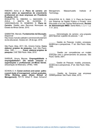 Todos os direitos autorais desta apostila foram cedidos ao Júlio Martins e registrado na Biblioteca Nacional.
RIBEIRO, Aicha et al. Plano de carreira: um
estudo sobre as expectativas de crescimento
profissional em duas empresas em Presidente
Prudente, 2009.
ROQUETTE, N.; RIBEIRO, L.; MACHADO, C.;
ÁVILA, I.; BAETA, M.; OLIVEIRA, P.;
VASCONCELOS, R.; ROMEIRO, S. Plano de
Carreira: Gestão para Recursos Municipais do
Estado de Minas Gerais. 2010.
Management, Massachusetts Institute of
Technology.
SCHUSTER, M. S.; DIAS, V. V. Plano de Carreira
nos Sistemas de Gestão Público e Privado: Uma
Discussão a luz das Teorias Motivacionais. Revista
de Administração IMED. Santa Maria, v. 2, n. 1, p.
1-17. 2012.
SABBATINI, Marcelo. Fundamentos da Educação. . Administração de carreira: uma proposta
Disponível em:
http://www.marcelo.sabbatini.com/ensino/fundament
os-da-educacao/. Acesso em: 26 de ago. 2016.
São Paulo: Atlas, 2011. GIL, Antonio Carlos. Como
elaborar projetos de pesquisa. 3.ed. São Paulo:
Atlas, 1991. . Como elaborar projetos de
pesquisa. 5.ed. São Paulo: Atlas, 2010.
SARSUR, Amyra Moyzes. Empregabilidade e
empregabilidade?: Um estudo conjunto a
para repensar a gestão de pessoas. 1. ed.
. Gestão de Pessoas: modelo, processos,
tendências e perspectivas. 1ª ed. São Paulo: Atlas,
1996.
. Gestão por competências: um modelo
avançado para o gerenciamento de pessoas. São
Paulo: Gente, 2001.
organizações e profissionais em Minas Gerais. . Gestão de Pessoas: modelo, processos,
(Dissertação de Mestrado), UFMG, 1999. tendências e perspectivas. 2ª ed. São Paulo: Atlas,
2002.
SCHEIN, E. H. Career anchors and career paths:
a panel study of management school graduates. . Gestão de Carreiras nas empresas
1974a. Working paper (Sloan School of
Management); 707-74. Alfred P. Sloan School of
contemporânea. São Paulo: Atlas, 2010.
 