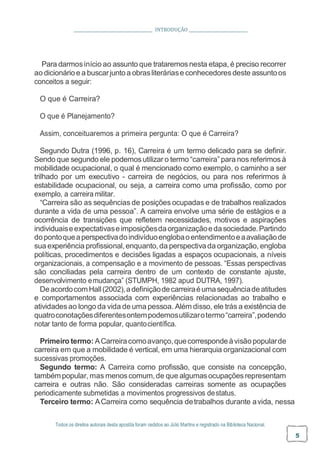 Todos os direitos autorais desta apostila foram cedidos ao Júlio Martins e registrado na Biblioteca Nacional.
5
INTRODUÇÃO
Para darmosinício ao assunto que trataremosnesta etapa, é preciso recorrer
ao dicionárioe a buscarjuntoa obrasliteráriase conhecedores deste assuntoos
conceitos a seguir:
O que é Carreira?
O que é Planejamento?
Assim, conceituaremos a primeira pergunta: O que é Carreira?
Segundo Dutra (1996, p. 16), Carreira é um termo delicado para se definir.
Sendo que segundo ele podemosutilizar o termo “carreira” para nos referimosà
mobilidade ocupacional, o qual é mencionado como exemplo, o caminho a ser
trilhado por um executivo - carreira de negócios, ou para nos referirmos à
estabilidade ocupacional, ou seja, a carreira como uma profissão, como por
exemplo, a carreira militar.
“Carreira são as sequências de posições ocupadas e de trabalhos realizados
durante a vida de uma pessoa”. A carreira envolve uma série de estágios e a
ocorrência de transições que refletem necessidades, motivos e aspirações
individuaiseexpectativaseimposiçõesdaorganizaçãoedasociedade.Partindo
dopontoqueaperspectivadoindivíduoenglobaoentendimentoeaavaliaçãode
sua experiência profissional,enquanto,da perspectivada organização, engloba
políticas, procedimentos e decisões ligadas a espaços ocupacionais, a níveis
organizacionais, a compensação e a movimento de pessoas. “Essas perspectivas
são conciliadas pela carreira dentro de um contexto de constante ajuste,
desenvolvimento emudança” (STUMPH, 1982 apud DUTRA, 1997).
DeacordocomHall(2002),adefiniçãodecarreiraéumasequênciadeatitudes
e comportamentos associada com experiências relacionadas ao trabalho e
atividadesao longo da vida de uma pessoa. Além disso, ele trás a existência de
quatroconotaçõesdiferentesontempodemosutilizarotermo“carreira”,podendo
notar tanto de forma popular, quantocientífica.
Primeiro termo: ACarreiracomoavanço,quecorrespondeàvisãopopularde
carreira em que a mobilidade é vertical, em uma hierarquia organizacional com
sucessivas promoções.
Segundo termo: A Carreira como profissão, que consiste na concepção,
tambémpopular, mas menoscomum,de que algumasocupaçõesrepresentam
carreira e outras não. São consideradas carreiras somente as ocupações
periodicamente submetidas a movimentos progressivos destatus.
Terceiro termo: ACarreira como sequência detrabalhos durante avida, nessa
 