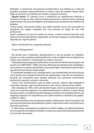 Todos os direitos autorais desta apostila foram cedidos ao Júlio Martins e registrado na Biblioteca Nacional.
6
definição, a carreira de uma pessoa corresponde a sua história ou à série de
posições ocupadas, desconsiderando os níveis ou tipos de trabalho. Nessa visão,
todas as pessoas com histórias de trabalho, possuem carreiras.
Quarto termo: A Carreira como a sequência de experiências relativas a
funções ao longo da vida, onde a carreira representa a maneira como a pessoa
experimentaoconjuntodetrabalhoseatividadesqueconstituemseuhistóricode
trabalho.
Temos ainda, Chiavenato (2005), que define carreira como uma sucessão ou
sequência de cargos ocupados por uma pessoa ao longo de sua vida
profissional.
Assim, podemos ver que em ambos os casos, o termo carreira transmite uma
ideiade caminhoplanejadoe organizado, em tempo e espaço o qual poderáser
seguindo por alguma pessoa.
Agora conceituaremos a segunda pergunta:
O que é Planejamento?
De acordo com o dicionário, planejamento é o ato de projetar um trabalho,
serviço ou mais complexo empreendimento, onde se determina os objetivosou
metas, como também a coordenação de meios e recursos.
Oplanejamentosurgepararedirecionaroscaminhosmelhorandoasações.De
acordo com (BRYSON, 1988), ele trása definição de planejamento estratégico,
comosendoumesforçodisciplinado,noqualdáorigemadecisõesfundamentais,
quedãoformaeorientaaorganização.
É importante ressaltar que o planejamento, era considerando há pouco tempo
como sendo uma simples ferramenta de organização, hoje tem se mostrado e
provado ser importante para aquelas pessoas que procuram crescimento
profissional, pessoal e sucesso nacarreira.
Como é de conhecimento, para se obter sucesso, adquirir algo almejado é
necessário planejar: seja financeiramente ou até mesmo abandonando hábitos.
Até a década de 1950 o ritmo de transformação, tanto na sociedade em geral
como no mundo de negócios, era relativamente lento e uniforme. A partir desse
período,porém,oscritériosdeadministraçãocientíficaedoprofissionalismonos
negócios superam em importância uma visão empírica e romântica de gestão.
(LOBATO, 2000).
Nosdiasatuaisterumacarreiradesucesso,infelizmente,nãoémuitofácil,não
queháanosanterioresseriadiferente,porém,hojetemosmaiorconcorrênciano
mercado econômico.
E,alémdisso,épercebidoqueestudarnomelhorcolégio,namelhorfaculdade,
terumaexperiênciasólidadetrabalho,muitasdasvezesnãoésuficienteparater
uma carreira desucesso.
 