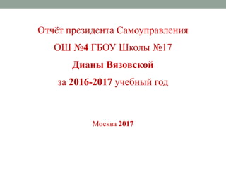Отчёт президента Самоуправления
ОШ №4 ГБОУ Школы №17
Дианы Вязовской
за 2016-2017 учебный год
Москва 2017
 