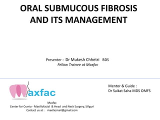 ORAL SUBMUCOUS FIBROSIS
AND ITS MANAGEMENT
Maxfac
Center for Cranio - Maxillofacial & Head and Neck Surgery, Siliguri
Contact us at : maxfacmail@gmail.com
Mentor & Guide :
Dr Saikat Saha MDS OMFS
Presenter : Dr Mukesh Chhetri BDS
Fellow Trainee at Maxfac
 