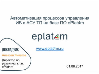 Автоматизация процессов управления
ИБ в АСУ ТП на базе ПО ePlat4m
Алексей Липатов
Директор по
развитию, к.т.н.
ePlat4m 01.06.2017
www.eplat4m.ru
 