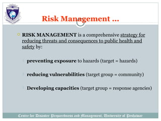 Centre for Disaster Preparedness and Management, University of Peshawar
Risk Management ...
 RISK MANAGEMENT is a comprehensive strategy for
reducing threats and consequences to public health and
safety by:
 preventing exposure to hazards (target = hazards)
 reducing vulnerabilities (target group = community)
 Developing capacities (target group = response agencies)
 
