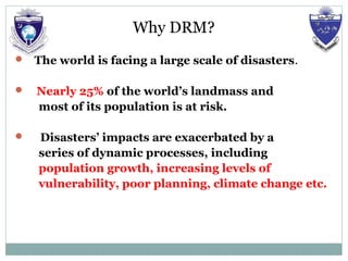 Why DRM?
 The world is facing a large scale of disasters.
 Nearly 25% of the world’s landmass and
most of its population is at risk.
 Disasters’ impacts are exacerbated by a
series of dynamic processes, including
population growth, increasing levels of
vulnerability, poor planning, climate change etc.
 