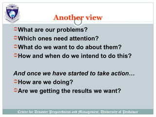 Centre for Disaster Preparedness and Management, University of Peshawar
Another view
What are our problems?
Which ones need attention?
What do we want to do about them?
How and when do we intend to do this?
And once we have started to take action…
How are we doing?
Are we getting the results we want?
 