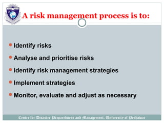 Centre for Disaster Preparedness and Management, University of Peshawar
A risk management process is to:
Identify risks
Analyse and prioritise risks
Identify risk management strategies
Implement strategies
Monitor, evaluate and adjust as necessary
 