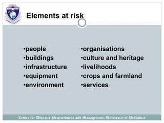 Centre for Disaster Preparedness and Management, University of Peshawar
Elements at risk
•people
•buildings
•infrastructure
•equipment
•environment
•organisations
•culture and heritage
•livelihoods
•crops and farmland
•services
 