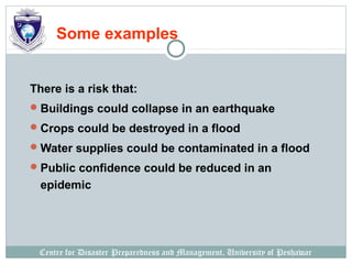 Centre for Disaster Preparedness and Management, University of Peshawar
Some examples
There is a risk that:
Buildings could collapse in an earthquake
Crops could be destroyed in a flood
Water supplies could be contaminated in a flood
Public confidence could be reduced in an
epidemic
 