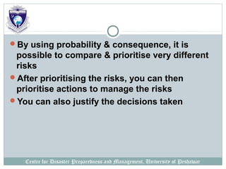 Centre for Disaster Preparedness and Management, University of Peshawar
By using probability & consequence, it is
possible to compare & prioritise very different
risks
After prioritising the risks, you can then
prioritise actions to manage the risks
You can also justify the decisions taken
 