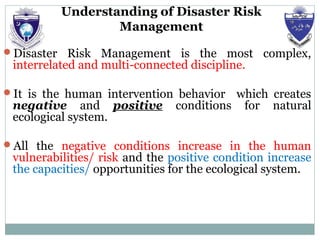 Understanding of Disaster Risk
Management
Disaster Risk Management is the most complex,
interrelated and multi-connected discipline.
It is the human intervention behavior which creates
negative and positive conditions for natural
ecological system.
All the negative conditions increase in the human
vulnerabilities/ risk and the positive condition increase
the capacities/ opportunities for the ecological system.
 