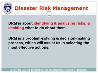 Centre for Disaster Preparedness and Management, University of Peshawar
Disaster Risk Management
DRM is about identifying & analysing risks, &
deciding what to do about them.
DRM is a problem-solving & decision-making
process, which will assist us in selecting the
most effective actions.
 