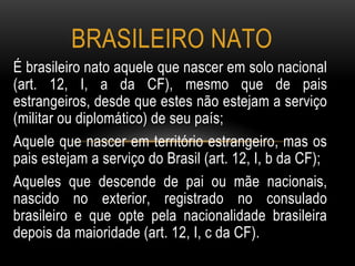 É brasileiro nato aquele que nascer em solo nacional
(art. 12, I, a da CF), mesmo que de pais
estrangeiros, desde que estes não estejam a serviço
(militar ou diplomático) de seu país;
Aquele que nascer em território estrangeiro, mas os
pais estejam a serviço do Brasil (art. 12, I, b da CF);
Aqueles que descende de pai ou mãe nacionais,
nascido no exterior, registrado no consulado
brasileiro e que opte pela nacionalidade brasileira
depois da maioridade (art. 12, I, c da CF).
BRASILEIRO NATO
 