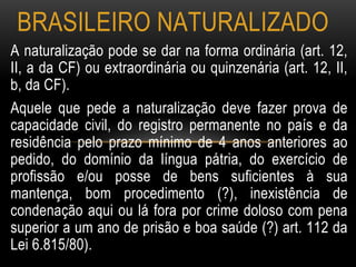 A naturalização pode se dar na forma ordinária (art. 12,
II, a da CF) ou extraordinária ou quinzenária (art. 12, II,
b, da CF).
Aquele que pede a naturalização deve fazer prova de
capacidade civil, do registro permanente no país e da
residência pelo prazo mínimo de 4 anos anteriores ao
pedido, do domínio da língua pátria, do exercício de
profissão e/ou posse de bens suficientes à sua
mantença, bom procedimento (?), inexistência de
condenação aqui ou lá fora por crime doloso com pena
superior a um ano de prisão e boa saúde (?) art. 112 da
Lei 6.815/80).
BRASILEIRO NATURALIZADO
 