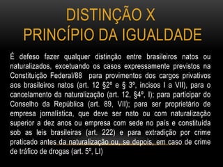 DISTINÇÃO X
PRINCÍPIO DA IGUALDADE
É defeso fazer qualquer distinção entre brasileiros natos ou
naturalizados, excetuando os casos expressamente previstos na
Constituição Federal/88 para provimentos dos cargos privativos
aos brasileiros natos (art. 12 §2º e § 3º, incisos I a VII), para o
cancelamento da naturalização (art. 12, §4º, I); para participar do
Conselho da República (art. 89, VII); para ser proprietário de
empresa jornalística, que deve ser nato ou com naturalização
superior a dez anos ou empresa com sede no país e constituída
sob as leis brasileiras (art. 222) e para extradição por crime
praticado antes da naturalização ou, se depois, em caso de crime
de tráfico de drogas (art. 5º, LI)
 