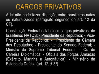 A lei não pode fazer distinção entre brasileiros natos
ou naturalizados (parágrafo segundo do art. 12 da
CF).
Constituição Federal estabelece cargos privativos de
brasileiros NATOS: - Presidente da República; - Vice-
Presidente da República; - Presidente da Câmara
dos Deputados; - Presidente do Senado Federal; -
Ministro do Supremo Tribunal Federal; - Os de
Carreira Diplomática; - Oficiais das Forças Armadas
(Exército, Marinha e Aeronáutica); - Ministério de
Estado da Defesa (art. 12, § 3º)
CARGOS PRIVATIVOS
 