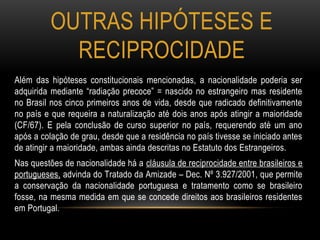 OUTRAS HIPÓTESES E
RECIPROCIDADE
Além das hipóteses constitucionais mencionadas, a nacionalidade poderia ser
adquirida mediante “radiação precoce” = nascido no estrangeiro mas residente
no Brasil nos cinco primeiros anos de vida, desde que radicado definitivamente
no país e que requeira a naturalização até dois anos após atingir a maioridade
(CF/67). E pela conclusão de curso superior no país, requerendo até um ano
após a colação de grau, desde que a residência no país tivesse se iniciado antes
de atingir a maioridade, ambas ainda descritas no Estatuto dos Estrangeiros.
Nas questões de nacionalidade há a cláusula de reciprocidade entre brasileiros e
portugueses, advinda do Tratado da Amizade – Dec. Nº 3.927/2001, que permite
a conservação da nacionalidade portuguesa e tratamento como se brasileiro
fosse, na mesma medida em que se concede direitos aos brasileiros residentes
em Portugal.
 