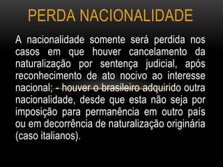 A nacionalidade somente será perdida nos
casos em que houver cancelamento da
naturalização por sentença judicial, após
reconhecimento de ato nocivo ao interesse
nacional; - houver o brasileiro adquirido outra
nacionalidade, desde que esta não seja por
imposição para permanência em outro país
ou em decorrência de naturalização originária
(caso italianos).
PERDA NACIONALIDADE
 