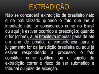 Não se concederá extradição de brasileiro nato
e de naturalizado quando o fato que lhe é
imputado não for considerado crime no Brasil
ou aqui já estiver ocorrido a prescrição; quando
o for (crime), a lei brasileira imputar pena de até
um ano de prisão; a competência para o
julgamento for da jurisdição brasileira ou aqui já
estiver respondendo a processo; o fato
constituir crime político; ou o sujeito da
extradição correr o risco de ser submetido a
tribunal ou juízo de exceção.
EXTRADIÇÃO
 