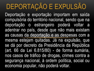Deportação e exportação importam em saída
compulsória do território nacional, sendo que na
deportação o estrangeiro poderá voltar a
adentrar no país, desde que não mais existam
as causas da deportação e as despesas com a
mesma estejam quitadas. Já na expulsão, que
se dá por decreto da Presidência da República
(art. 66 da Lei 6.815/80) - de forma sumária,
nos casos de tráfico de drogas, crimes contra a
segurança nacional, à ordem política, social ou
economia popular, não poderá voltar.
DEPORTAÇÃO E EXPULSÃO
 