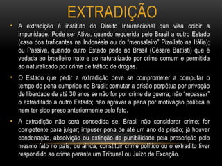 EXTRADIÇÃO
• A extradição é instituto do Direito Internacional que visa coibir a
impunidade. Pode ser Ativa, quando requerida pelo Brasil a outro Estado
(caso dos traficantes na Indonésia ou do “mensaleiro” Pizollato na Itália);
ou Passiva, quando outro Estado pede ao Brasil (Césare Battisti) que é
vedada ao brasileiro nato e ao naturalizado por crime comum e permitida
ao naturalizado por crime de tráfico de drogas.
• O Estado que pedir a extradição deve se comprometer a computar o
tempo de pena cumprido no Brasil; comutar a prisão perpétua por privação
de liberdade de até 30 anos se não for por crime de guerra; não “repassar”
o extraditado a outro Estado; não agravar a pena por motivação política e
nem ter sido preso anteriormente pelo fato.
• A extradição não será concedida se: Brasil não considerar crime; for
competente para julgar; impuser pena de até um ano de prisão; já houver
condenação, absolvição ou extinção da punibilidade pela prescrição pelo
mesmo fato no país, ou ainda, constituir crime político ou o extradito tiver
respondido ao crime perante um Tribunal ou Juízo de Exceção.
 