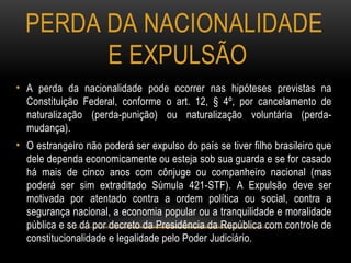 PERDA DA NACIONALIDADE
E EXPULSÃO
• A perda da nacionalidade pode ocorrer nas hipóteses previstas na
Constituição Federal, conforme o art. 12, § 4º, por cancelamento de
naturalização (perda-punição) ou naturalização voluntária (perda-
mudança).
• O estrangeiro não poderá ser expulso do país se tiver filho brasileiro que
dele dependa economicamente ou esteja sob sua guarda e se for casado
há mais de cinco anos com cônjuge ou companheiro nacional (mas
poderá ser sim extraditado Súmula 421-STF). A Expulsão deve ser
motivada por atentado contra a ordem política ou social, contra a
segurança nacional, a economia popular ou a tranquilidade e moralidade
pública e se dá por decreto da Presidência da República com controle de
constitucionalidade e legalidade pelo Poder Judiciário.
 