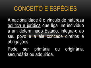 A nacionalidade é o vínculo de natureza
política e jurídica que liga um indivíduo
a um determinado Estado, integra-o ao
seu povo e a ele concede direitos e
obrigações.
Pode ser primária ou originária,
secundária ou adquirida.
CONCEITO E ESPÉCIES
 