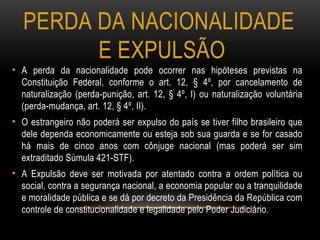 PERDA DA NACIONALIDADE
E EXPULSÃO
• A perda da nacionalidade pode ocorrer nas hipóteses previstas na
Constituição Federal, conforme o art. 12, § 4º, por cancelamento de
naturalização (perda-punição, art. 12, § 4º, I) ou naturalização voluntária
(perda-mudança, art. 12, § 4º, II).
• O estrangeiro não poderá ser expulso do país se tiver filho brasileiro que
dele dependa economicamente ou esteja sob sua guarda e se for casado
há mais de cinco anos com cônjuge nacional (mas poderá ser sim
extraditado Súmula 421-STF).
• A Expulsão deve ser motivada por atentado contra a ordem política ou
social, contra a segurança nacional, a economia popular ou a tranquilidade
e moralidade pública e se dá por decreto da Presidência da República com
controle de constitucionalidade e legalidade pelo Poder Judiciário.
 