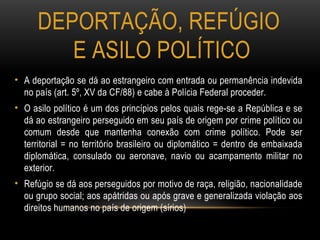 DEPORTAÇÃO, REFÚGIO
E ASILO POLÍTICO
• A deportação se dá ao estrangeiro com entrada ou permanência indevida
no país (art. 5º, XV da CF/88) e cabe à Polícia Federal proceder.
• O asilo político é um dos princípios pelos quais rege-se a República e se
dá ao estrangeiro perseguido em seu país de origem por crime político ou
comum desde que mantenha conexão com crime político. Pode ser
territorial = no território brasileiro ou diplomático = dentro de embaixada
diplomática, consulado ou aeronave, navio ou acampamento militar no
exterior.
• Refúgio se dá aos perseguidos por motivo de raça, religião, nacionalidade
ou grupo social; aos apátridas ou após grave e generalizada violação aos
direitos humanos no país de origem (sírios)
 