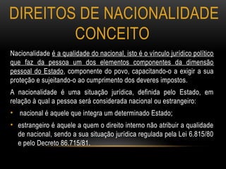 DIREITOS DE NACIONALIDADE
CONCEITO
Nacionalidade é a qualidade do nacional, isto é o vínculo jurídico político
que faz da pessoa um dos elementos componentes da dimensão
pessoal do Estado, componente do povo, capacitando-o a exigir a sua
proteção e sujeitando-o ao cumprimento dos deveres impostos.
A nacionalidade é uma situação jurídica, definida pelo Estado, em
relação à qual a pessoa será considerada nacional ou estrangeiro:
• nacional é aquele que integra um determinado Estado;
• estrangeiro é aquele a quem o direito interno não atribuir a qualidade
de nacional, sendo a sua situação jurídica regulada pela Lei 6.815/80
e pelo Decreto 86.715/81.
 