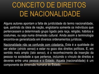 CONCEITO DE DIREITOS
DE NACIONALIDADE
Alguns autores apontam a falta de juridicidade do termo nacionalidade,
que, partindo da ideia de nação, englobaria somente os indivíduos que
pertencessem a determinado grupo ligado pela raça, religião, hábitos e
costumes, ou seja numa dimensão cultural. Ainda assim a terminologia
encontra-se generalizada em diversos ordenamentos jurídicos.
Nacionalidade não se confunde com cidadania. Esta é a qualidade de
ser eleitor (stricto senso) e estar no gozo dos direitos políticos. E, em
sentido mais amplo (lato senso), é o reconhecimento da inserção da
pessoa na sociedade a que pertence, incluindo o vínculo de direitos e
deveres entre uma pessoa e o Estado. Aquela (nacionalidade) é um
componente da dimensão humana do Estado.
 