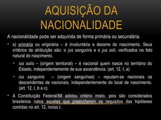 AQUISIÇÃO DA
NACIONALIDADE
A nacionalidade pode ser adquirida de forma primária ou secundária.
• a) primária ou originária – é involuntária e decorre do nascimento. Seus
critérios de atribuição são: o jus sanguinis e o jus soli, verificados no fato
natural do nascimento.
• ius solis – (origem territorial) – é nacional quem nasce no território do
Estado, independentemente de sua ascendência. (art. 12, I, a)
• ius sanguinis – (origem sanguínea) – reputam-se nacionais os
descendentes de nacionais, independentemente do local de nascimento.
(art. 12, I, b e c).
• A Constituição Federal/88 adotou critério misto, pois são considerados
brasileiros natos aqueles que preencherem os requisitos das hipóteses
contidas no art. 12, inciso I.
 