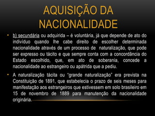 AQUISIÇÃO DA
NACIONALIDADE
• b) secundária ou adquirida – é voluntária, já que depende de ato do
indivíduo quando lhe cabe direito de escolher determinada
nacionalidade através de um processo de naturalização, que pode
ser expresso ou tácito e que sempre conta com a concordância do
Estado escolhido, que, em ato de soberania, concede a
nacionalidade ao estrangeiro ou apátrida que a pediu.
• A naturalização tácita ou “grande naturalização” era prevista na
Constituição de 1891, que estabelecia o prazo de seis meses para
manifestação aos estrangeiros que estivessem em solo brasileiro em
15 de novembro de 1889 para manutenção da nacionalidade
originária.
 