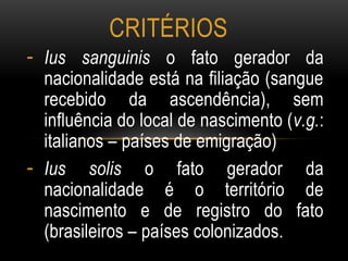 - Ius sanguinis o fato gerador da
nacionalidade está na filiação (sangue
recebido da ascendência), sem
influência do local de nascimento (v.g.:
italianos – países de emigração)
- Ius solis o fato gerador da
nacionalidade é o território de
nascimento e de registro do fato
(brasileiros – países colonizados.
CRITÉRIOS
 