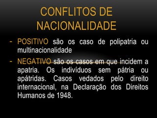 - POSITIVO são os caso de polipatria ou
multinacionalidade
- NEGATIVO são os casos em que incidem a
apatria. Os indivíduos sem pátria ou
apátridas. Casos vedados pelo direito
internacional, na Declaração dos Direitos
Humanos de 1948.
CONFLITOS DE
NACIONALIDADE
 