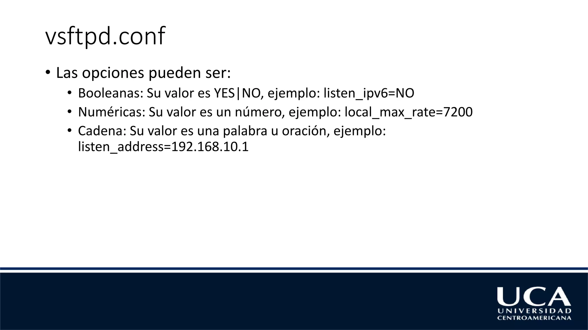 vsftpd.conf
• Las opciones pueden ser:
• Booleanas: Su valor es YES|NO, ejemplo: listen_ipv6=NO
• Numéricas: Su valor es un número, ejemplo: local_max_rate=7200
• Cadena: Su valor es una palabra u oración, ejemplo:
listen_address=192.168.10.1
 