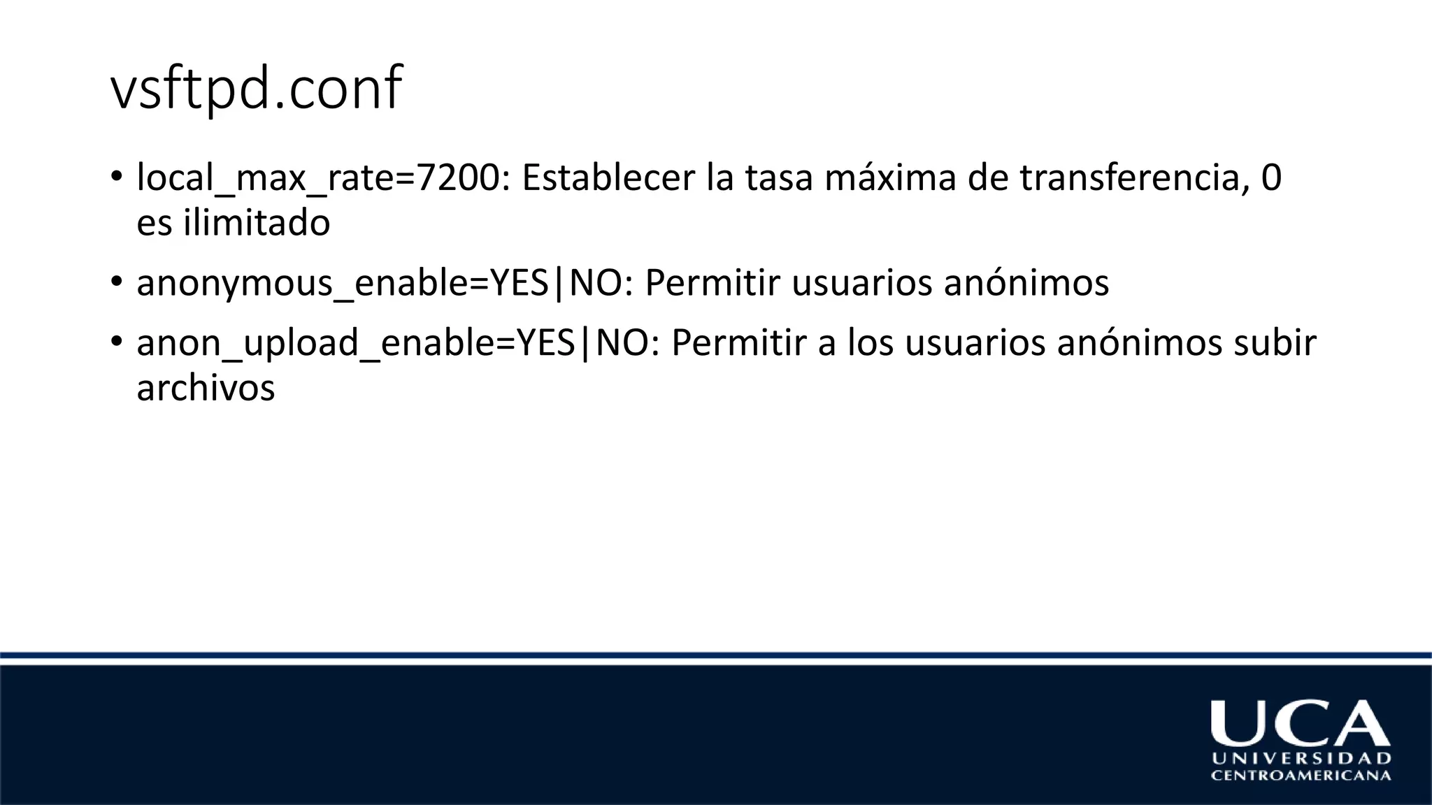 vsftpd.conf
• local_max_rate=7200: Establecer la tasa máxima de transferencia, 0
es ilimitado
• anonymous_enable=YES|NO: Permitir usuarios anónimos
• anon_upload_enable=YES|NO: Permitir a los usuarios anónimos subir
archivos
 