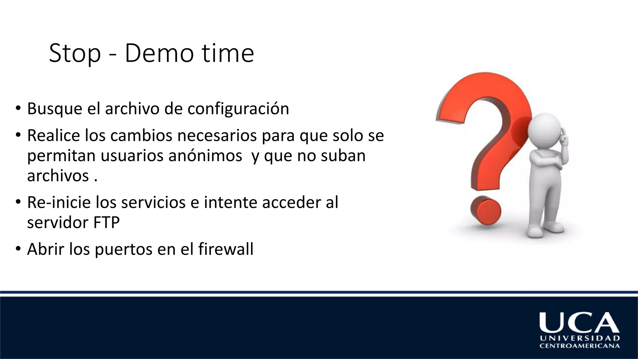 Stop - Demo time
• Busque el archivo de configuración
• Realice los cambios necesarios para que solo se
permitan usuarios anónimos y que no suban
archivos .
• Re-inicie los servicios e intente acceder al
servidor FTP
• Abrir los puertos en el firewall
 