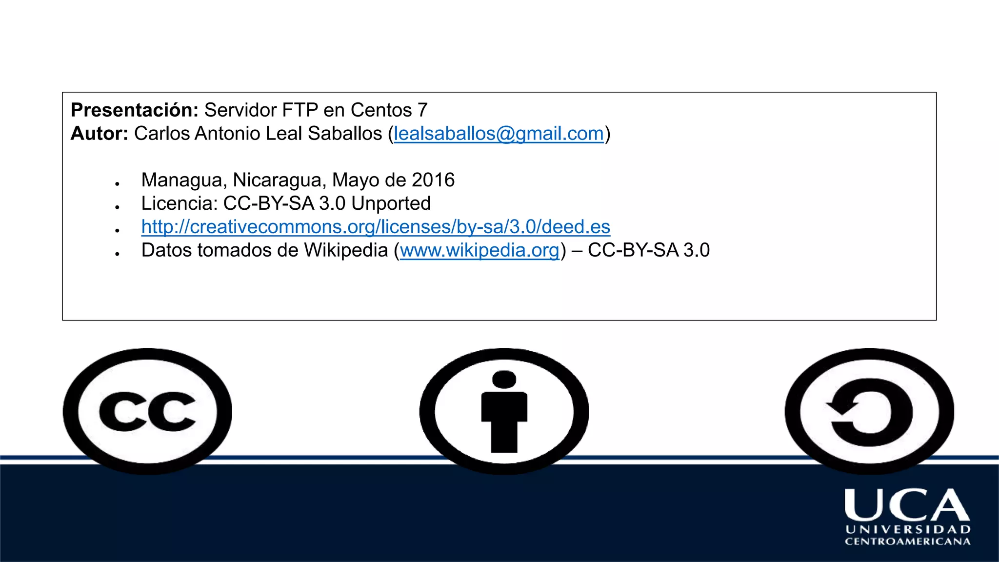 Presentación: Servidor FTP en Centos 7
Autor: Carlos Antonio Leal Saballos (lealsaballos@gmail.com)
● Managua, Nicaragua, Mayo de 2016
● Licencia: CC-BY-SA 3.0 Unported
● http://creativecommons.org/licenses/by-sa/3.0/deed.es
● Datos tomados de Wikipedia (www.wikipedia.org) – CC-BY-SA 3.0
 