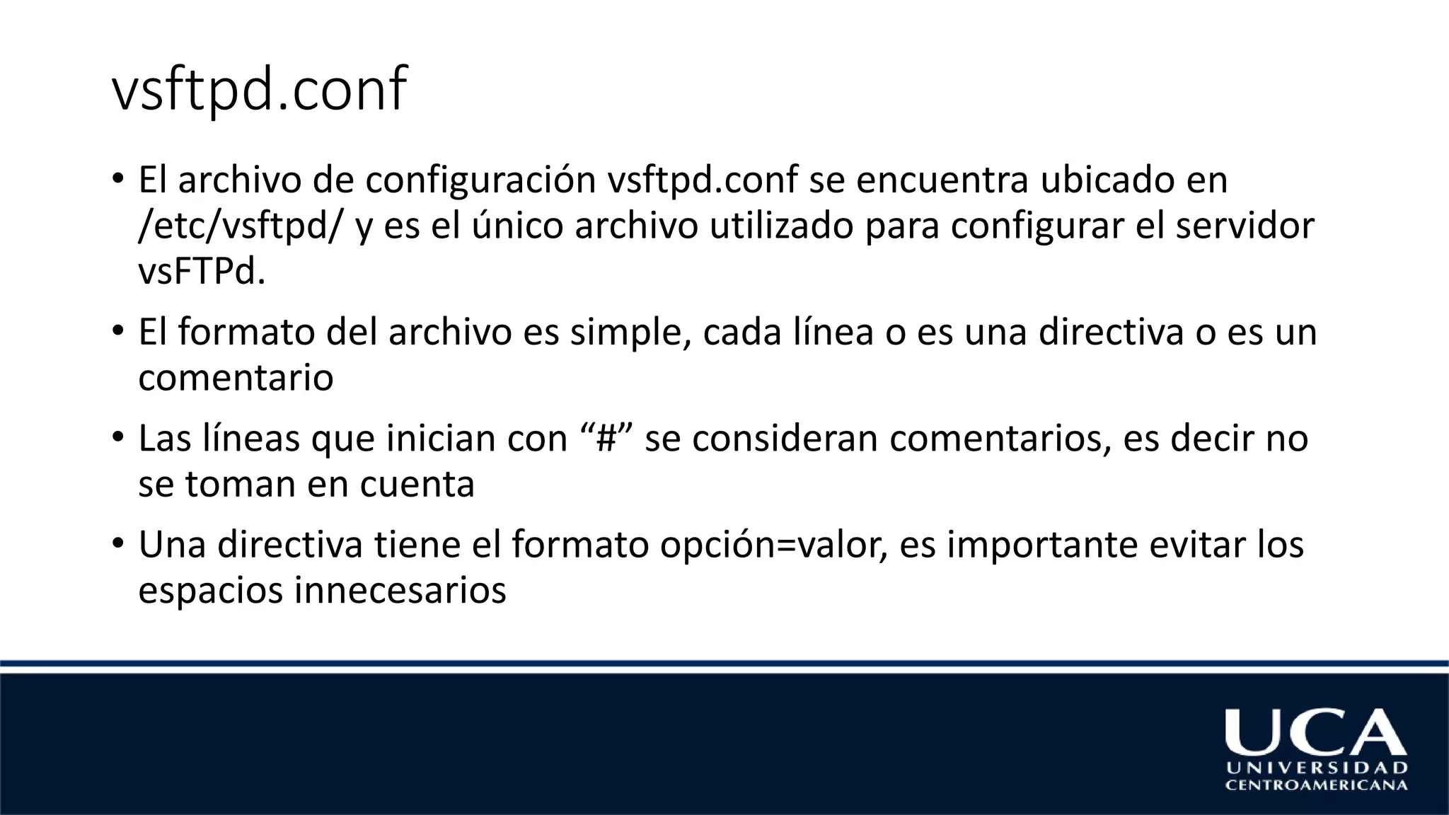 vsftpd.conf
• El archivo de configuración vsftpd.conf se encuentra ubicado en
/etc/vsftpd/ y es el único archivo utilizado para configurar el servidor
vsFTPd.
• El formato del archivo es simple, cada línea o es una directiva o es un
comentario
• Las líneas que inician con “#” se consideran comentarios, es decir no
se toman en cuenta
• Una directiva tiene el formato opción=valor, es importante evitar los
espacios innecesarios
 