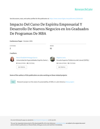 See	discussions,	stats,	and	author	profiles	for	this	publication	at:	https://www.researchgate.net/publication/236341283
Impacto	Del	Curso	De	Espíritu	Empresarial	Y
Desarrollo	De	Nuevos	Negocios	en	los	Graduados
De	Programas	De	MBA
Conference	Paper	·	October	2005
CITATIONS
2
READS
61
2	authors:
Some	of	the	authors	of	this	publication	are	also	working	on	these	related	projects:
Research	project	on	the	state	of	sustainability	of	SMEs	in	Latin	America	View	project
María	Elizabeth	Arteaga	García
Universidad	de	Especialidades	Espíritu	Santo	(…
8	PUBLICATIONS			24	CITATIONS			
SEE	PROFILE
Virginia	Lasio
Escuela	Superior	Politécnica	del	Litoral	(ESPOL)
11	PUBLICATIONS			31	CITATIONS			
SEE	PROFILE
All	content	following	this	page	was	uploaded	by	María	Elizabeth	Arteaga	García	on	06	July	2014.
The	user	has	requested	enhancement	of	the	downloaded	file.	All	in-text	references	underlined	in	blue	are	added	to	the	original	document
and	are	linked	to	publications	on	ResearchGate,	letting	you	access	and	read	them	immediately.
 
