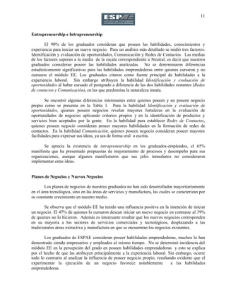 11
Entrepreneurship e Intrapreneurship
El 90% de los graduados consideran que poseen las habilidades, conocimientos y
experiencia para iniciar un nuevo negocio. Para un análisis más detallado se midió tres factores:
Identificación y evaluación de oportunidades, Comunicación y Redes de Contactos. Las medias
de los factores superan a la media de la escala correspondiente a Neutral, es decir que nuestros
graduados consideran poseer las habilidades analizadas. No se determinaron diferencias
estadísticamente significativas para las habilidades emprendedoras entre quienes cursaron y no
cursaron el módulo EE. Los graduados citaron como fuente principal de habilidades a la
experiencia laboral. Sin embargo atribuyen la habilidad Identificación y evaluación de
oportunidades al haber cursado el postgrado a diferencia de las dos habilidades restantes (Redes
de contactos y Comunicación), en las que predomina la naturaleza innata.
Se encontró algunas diferencias interesantes entre quienes poseen y no poseen negocio
propio como se presenta en la Tabla 1. Para la habilidad Identificación y evaluación de
oportunidades, quienes poseen negocios revelan mayores fortalezas en la evaluación de
oportunidades de negocios aplicando criterios propios y en la identificación de productos y
servicios bien aceptados por la gente. En la habilidad para establecer Redes de Contactos,
quienes poseen negocio consideran poseer mayores habilidades en la formación de redes de
contactos. En la habilidad Comunicación, quienes poseen negocio consideran poseer mayores
facilidades para expresar sus ideas, ya sea de forma oral o escrita.
Se aprecia la existencia de intrapreneurship en los graduados-empleados, el 65%
manifiesta que ha presentado propuestas de mejoramiento de procesos y desempeño para sus
organizaciones, aunque algunos manifestaron que sus jefes inmediatos no consideraron
implementar estas ideas.
Planes de Negocios y Nuevos Negocios
Los planes de negocios de nuestros graduados no han sido desarrollados mayoritariamente
en el área tecnológica, sino en las áreas de servicios y manufactura, las cuales se caracterizan por
su constante crecimiento en nuestro medio.
Se observa que el módulo EE ha tenido una influencia positiva en la intención de iniciar
un negocio. El 47% de quienes lo cursaron desean iniciar un nuevo negocio en contraste al 39%
de quienes no lo hicieron. Además es interesante resaltar que los nuevos negocios corresponden
en su mayoría a los sectores de servicios comerciales y tecnológicos, desplazando a las
tradicionales áreas extractiva y manufactura en que se encuentran los negocios existentes.
Los graduados de ESPAE consideran poseer habilidades emprendedoras, muchos lo han
demostrado siendo empresarios y empleados al mismo tiempo. No se determinó incidencia del
módulo EE en la percepción del grado en poseen habilidades emprendedoras y esto se explica
por el hecho de que las atribuyen principalmente a la experiencia laboral. Sin embargo, ocurre
todo lo contrario al analizar la influencia de poseer negocio propio, resultando evidente que el
experimentar la ejecución de un negocio favorece notablemente a las habilidades
emprendedoras.
 